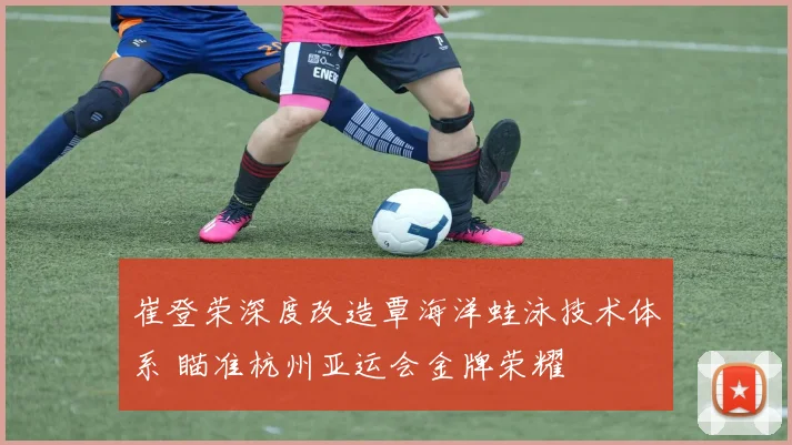 崔登荣深度改造覃海洋蛙泳技术体系 瞄准杭州亚运会金牌荣耀