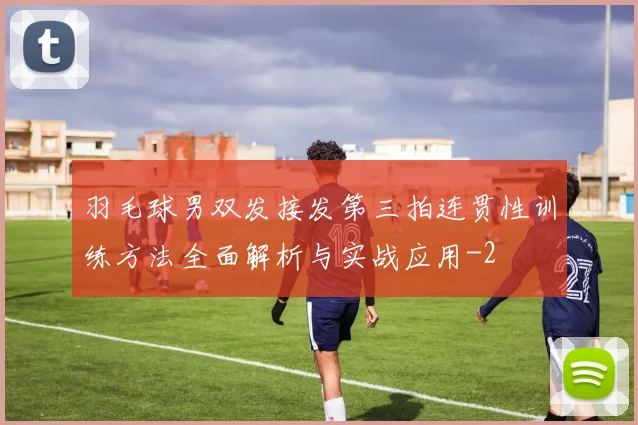 羽毛球男双发接发第三拍连贯性训练方法全面解析与实战应用