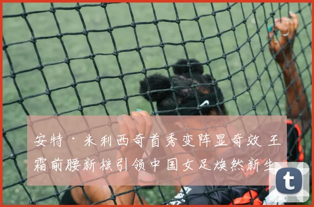安特·米利西奇首秀变阵显奇效 王霜前腰新核引领中国女足焕然新生