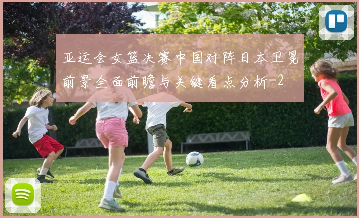 亚运会女篮决赛中国对阵日本卫冕前景全面前瞻与关键看点分析