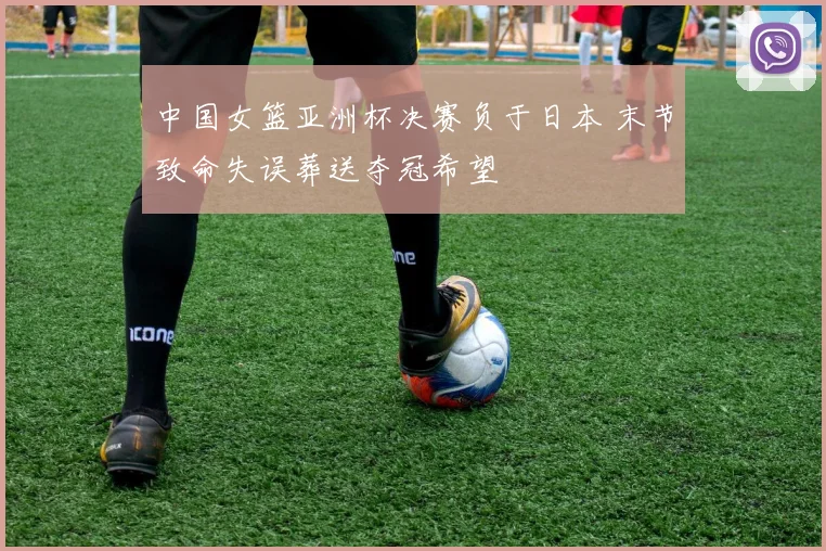 中国女篮亚洲杯决赛负于日本 末节致命失误葬送夺冠希望