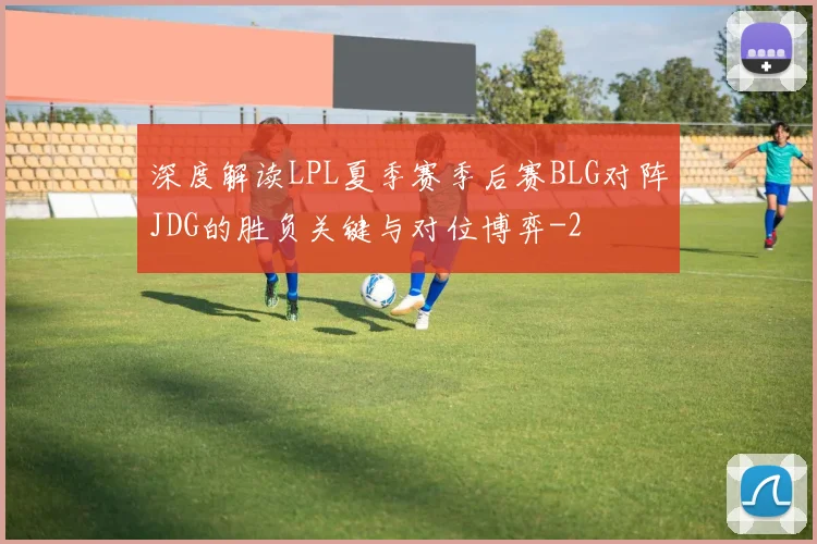 深度解读LPL夏季赛季后赛BLG对阵JDG的胜负关键与对位博弈
