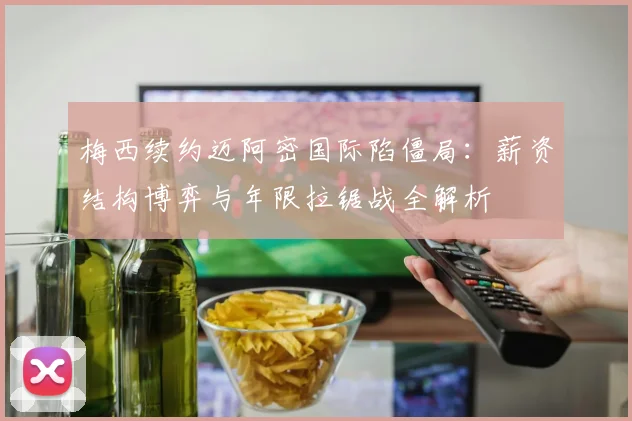 梅西续约迈阿密国际陷僵局：薪资结构博弈与年限拉锯战全解析