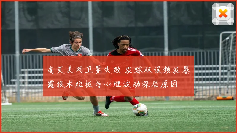 高芙美网卫冕失败 发球双误频发暴露技术短板与心理波动深层原因