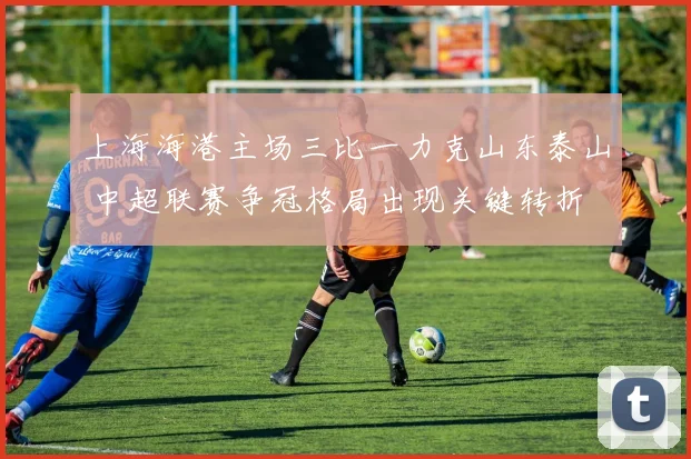 上海海港主场三比一力克山东泰山 中超联赛争冠格局出现关键转折