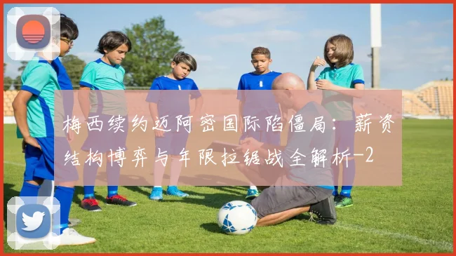 梅西续约迈阿密国际陷僵局：薪资结构博弈与年限拉锯战全解析