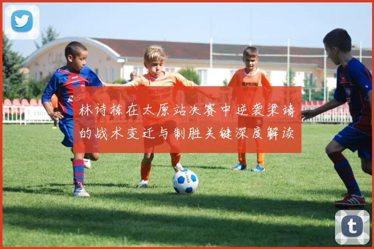 林诗栋在太原站决赛中逆袭梁靖崑的战术变迁与制胜关键深度解读