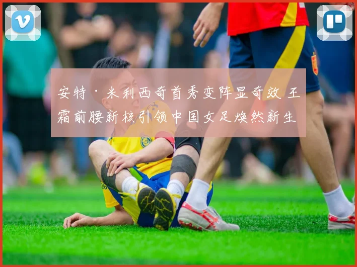 安特·米利西奇首秀变阵显奇效 王霜前腰新核引领中国女足焕然新生
