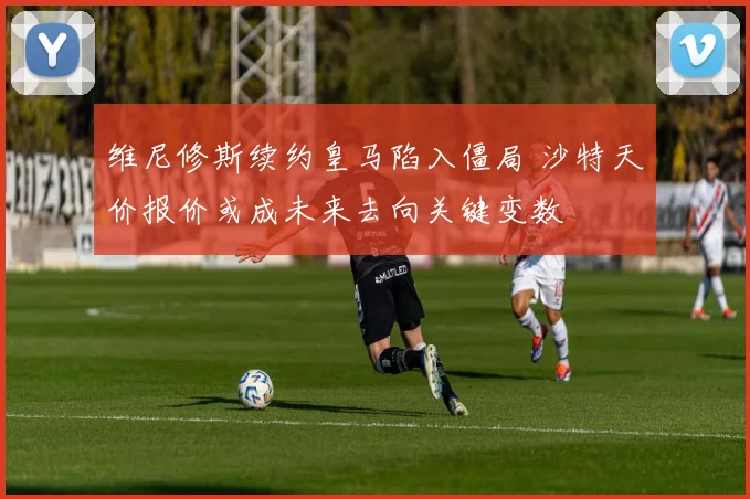 维尼修斯续约皇马陷入僵局 沙特天价报价或成未来去向关键变数