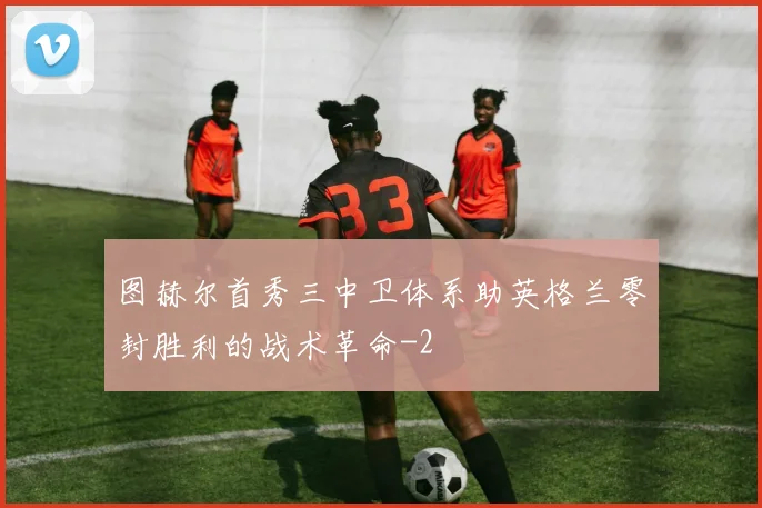 图赫尔首秀三中卫体系助英格兰零封胜利的战术革命