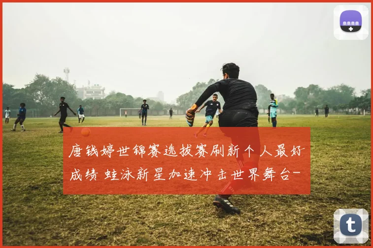 唐钱婷世锦赛选拔赛刷新个人最好成绩 蛙泳新星加速冲击世界舞台