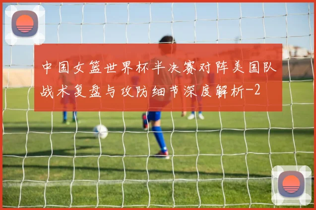 中国女篮世界杯半决赛对阵美国队战术复盘与攻防细节深度解析