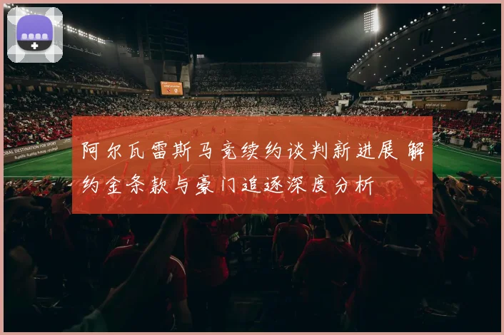 阿尔瓦雷斯马竞续约谈判新进展 解约金条款与豪门追逐深度分析