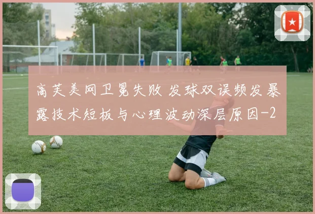 高芙美网卫冕失败 发球双误频发暴露技术短板与心理波动深层原因