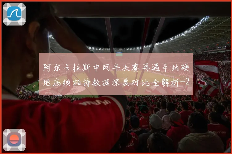 阿尔卡拉斯中网半决赛再遇辛纳硬地底线相持数据深度对比全解析