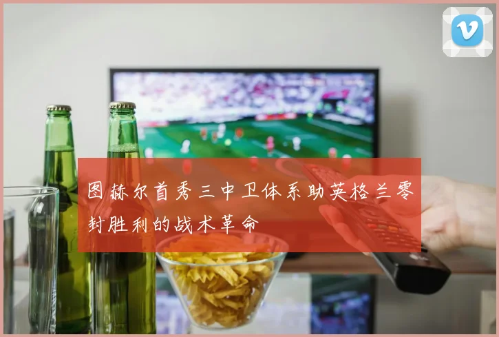 图赫尔首秀三中卫体系助英格兰零封胜利的战术革命