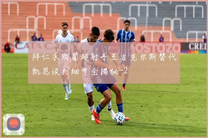 拜仁求购葡超射手王吉克尔斯替代凯恩谈判细节全揭秘