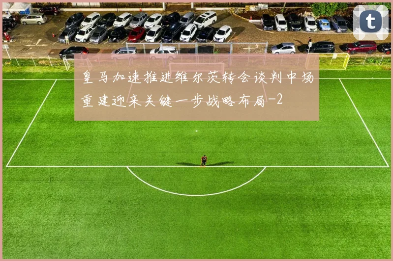 皇马加速推进维尔茨转会谈判中场重建迎来关键一步战略布局