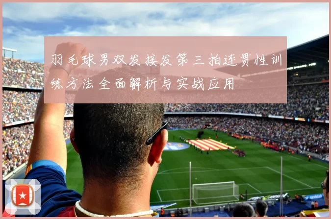 羽毛球男双发接发第三拍连贯性训练方法全面解析与实战应用