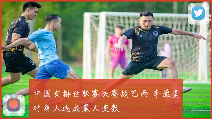 中国女排世联赛决赛战巴西 李盈莹对角人选成最大变数