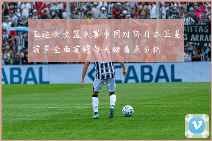 亚运会女篮决赛中国对阵日本卫冕前景全面前瞻与关键看点分析