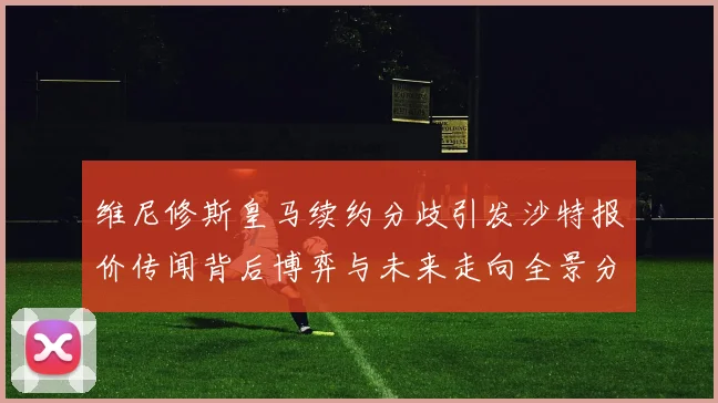 维尼修斯皇马续约分歧引发沙特报价传闻背后博弈与未来走向全景分析