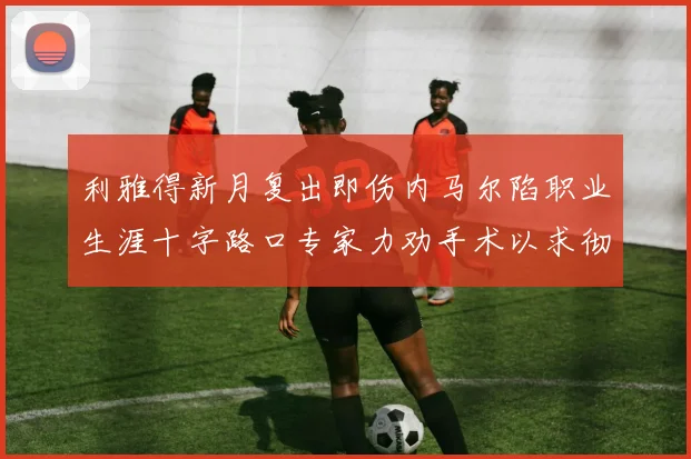 利雅得新月复出即伤内马尔陷职业生涯十字路口专家力劝手术以求彻底根治