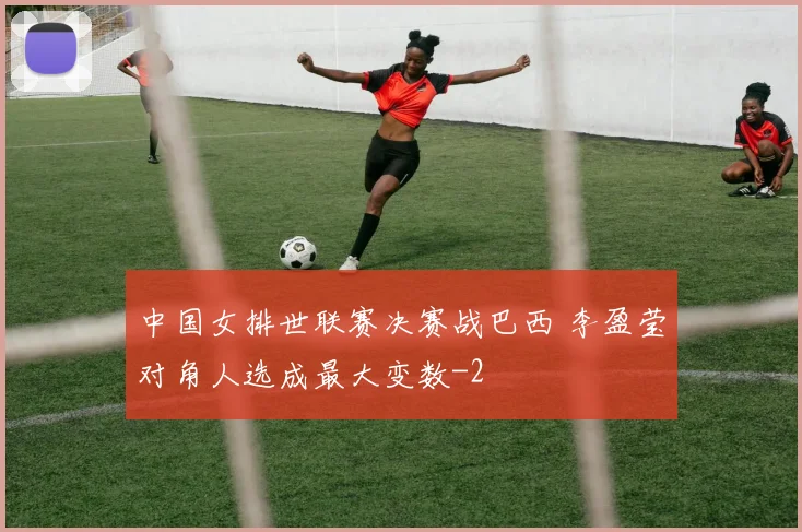 中国女排世联赛决赛战巴西 李盈莹对角人选成最大变数