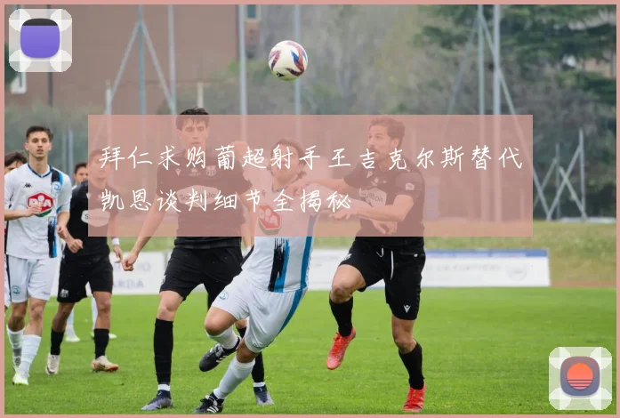拜仁求购葡超射手王吉克尔斯替代凯恩谈判细节全揭秘