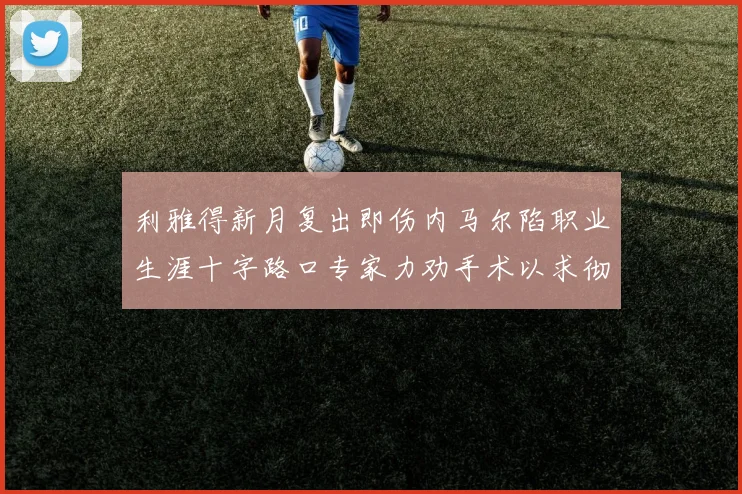 利雅得新月复出即伤内马尔陷职业生涯十字路口专家力劝手术以求彻底根治