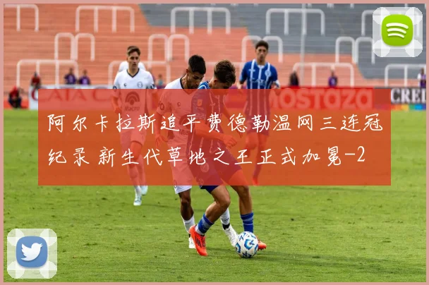 阿尔卡拉斯追平费德勒温网三连冠纪录 新生代草地之王正式加冕