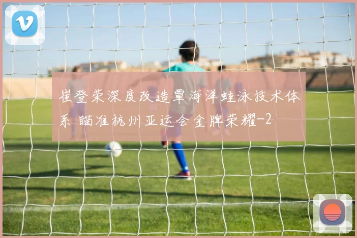 崔登荣深度改造覃海洋蛙泳技术体系 瞄准杭州亚运会金牌荣耀
