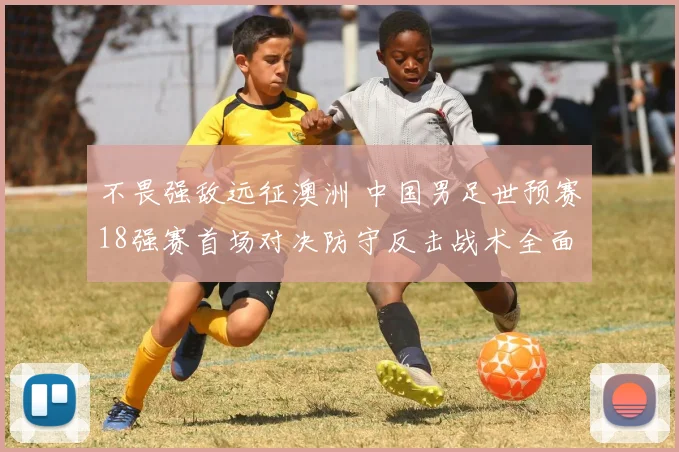 不畏强敌远征澳洲 中国男足世预赛18强赛首场对决防守反击战术全面前瞻与深度解读