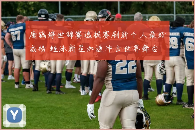 唐钱婷世锦赛选拔赛刷新个人最好成绩 蛙泳新星加速冲击世界舞台