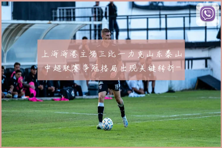 上海海港主场三比一力克山东泰山 中超联赛争冠格局出现关键转折