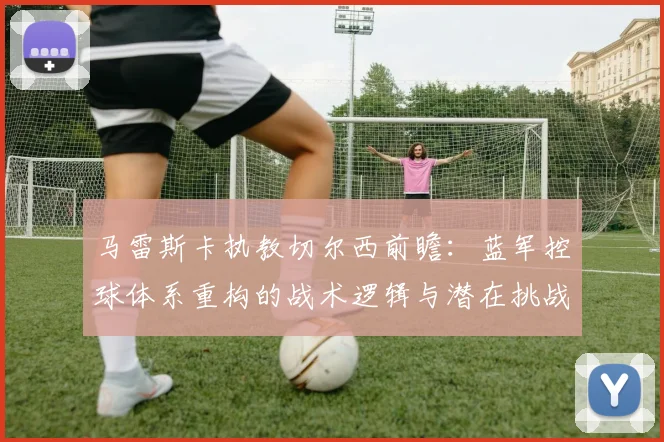 马雷斯卡执教切尔西前瞻：蓝军控球体系重构的战术逻辑与潜在挑战