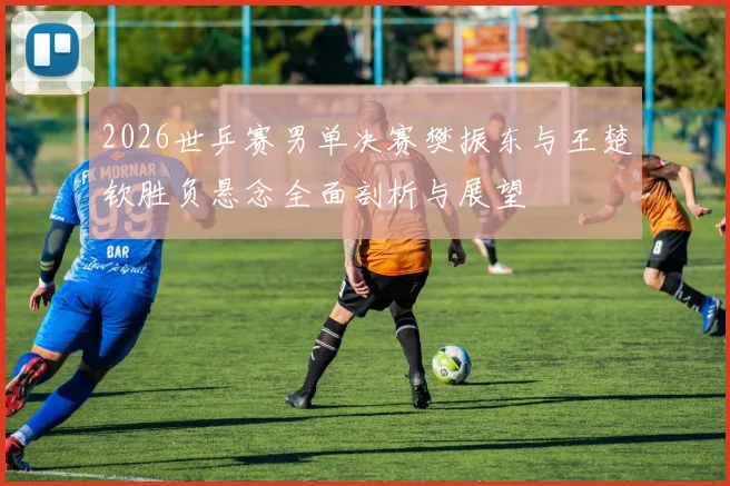 2026世乒赛男单决赛樊振东与王楚钦胜负悬念全面剖析与展望