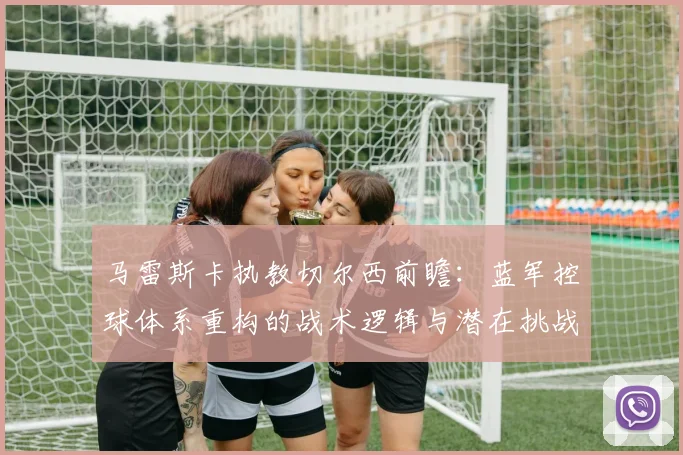 马雷斯卡执教切尔西前瞻:蓝军控球体系重构的战术逻辑与潜在挑战