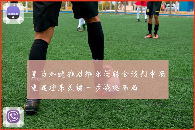 皇马加速推进维尔茨转会谈判中场重建迎来关键一步战略布局