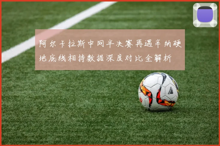 阿尔卡拉斯中网半决赛再遇辛纳硬地底线相持数据深度对比全解析