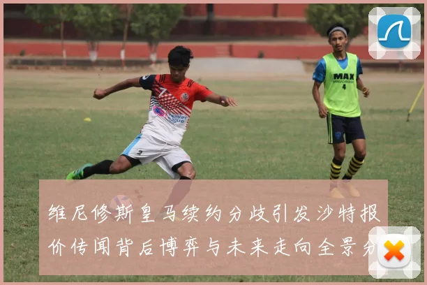 维尼修斯皇马续约分歧引发沙特报价传闻背后博弈与未来走向全景分析