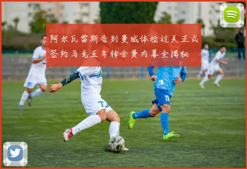 阿尔瓦雷斯告别曼城体检过关正式签约马竞五年转会费内幕全揭秘